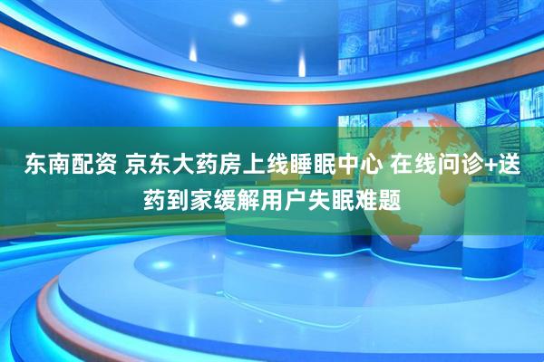 东南配资 京东大药房上线睡眠中心 在线问诊+送药到家缓解用户失眠难题