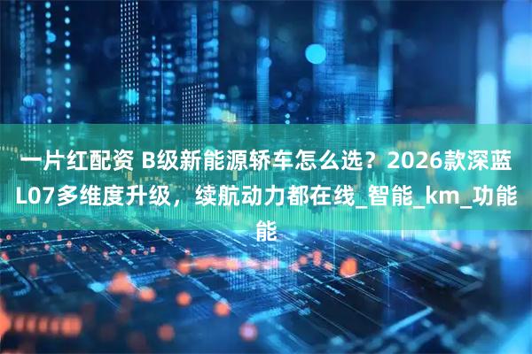 一片红配资 B级新能源轿车怎么选？2026款深蓝L07多维度升级，续航动力都在线_智能_km_功能