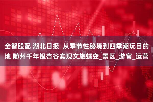 全智股配 湖北日报  从季节性秘境到四季潮玩目的地 随州千年银杏谷实现文旅蝶变_景区_游客_运营