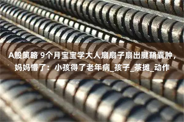 A股策略 9个月宝宝学大人扇扇子扇出腱鞘囊肿，妈妈懵了：小孩得了老年病_孩子_茶摊_动作