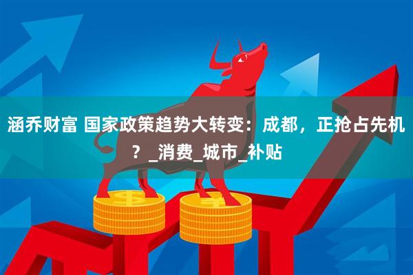 涵乔财富 国家政策趋势大转变：成都，正抢占先机？_消费_城市_补贴