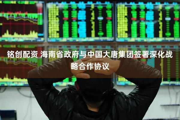 铭创配资 海南省政府与中国大唐集团签署深化战略合作协议