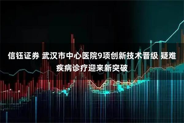 信钰证券 武汉市中心医院9项创新技术晋级 疑难疾病诊疗迎来新突破