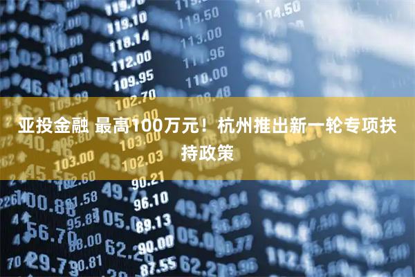 亚投金融 最高100万元！杭州推出新一轮专项扶持政策