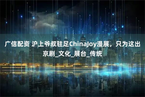广信配资 沪上爷叔驻足ChinaJoy漫展，只为这出京剧_文化_展台_传统