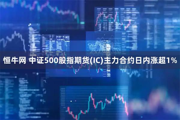 恒牛网 中证500股指期货(IC)主力合约日内涨超1%