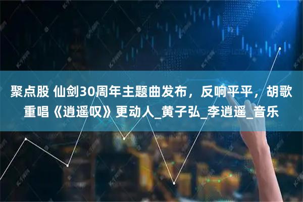 聚点股 仙剑30周年主题曲发布，反响平平，胡歌重唱《逍遥叹》更动人_黄子弘_李逍遥_音乐