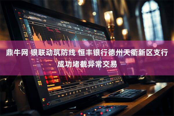 鼎牛网 银联动筑防线 恒丰银行德州天衢新区支行成功堵截异常交易