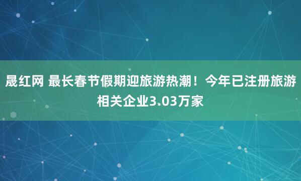 晟红网 最长春节假期迎旅游热潮！今年已注册旅游相关企业3.03万家