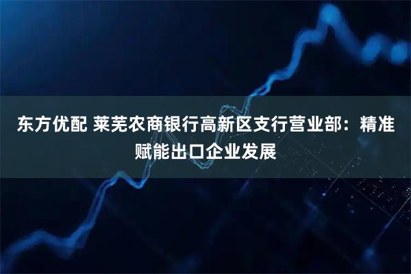 东方优配 莱芜农商银行高新区支行营业部：精准赋能出口企业发展