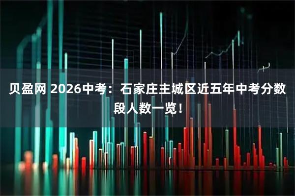 贝盈网 2026中考：石家庄主城区近五年中考分数段人数一览！