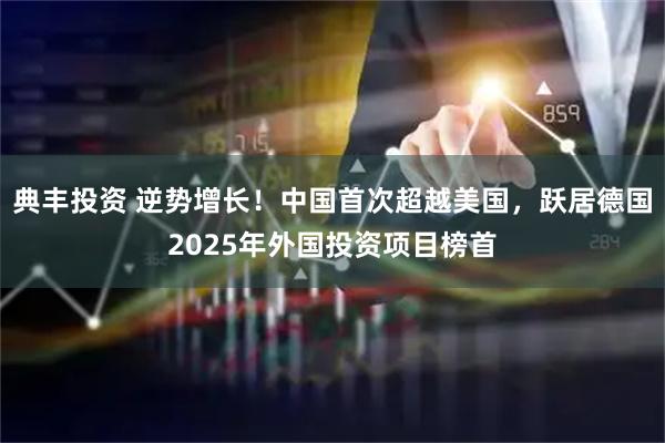 典丰投资 逆势增长！中国首次超越美国，跃居德国2025年外国投资项目榜首
