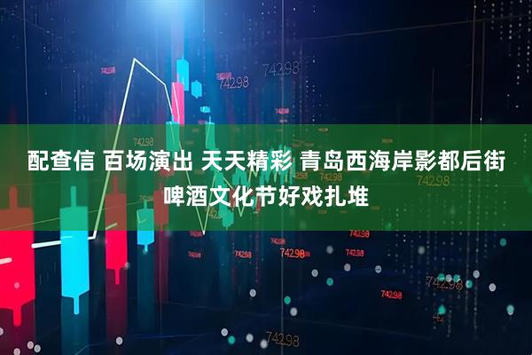 配查信 百场演出 天天精彩 青岛西海岸影都后街啤酒文化节好戏扎堆