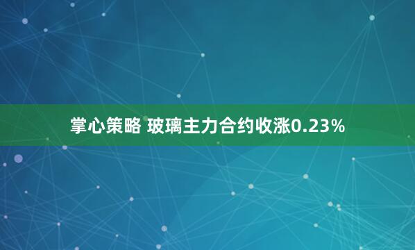 掌心策略 玻璃主力合约收涨0.23%