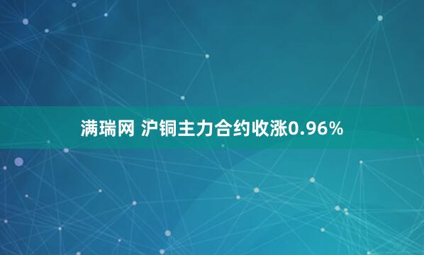 满瑞网 沪铜主力合约收涨0.96%