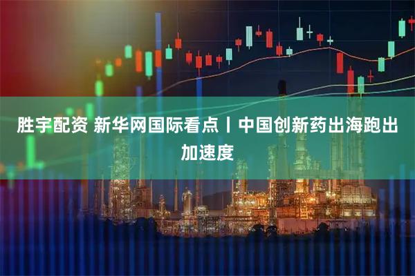 胜宇配资 新华网国际看点丨中国创新药出海跑出加速度