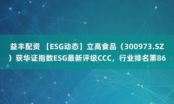 益丰配资 【ESG动态】立高食品（300973.SZ）获华证指数ESG最新评级CCC，行业排名第86